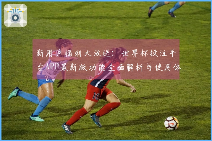 新用户福利大放送：世界杯投注平台APP最新版功能全面解析与使用体验分享