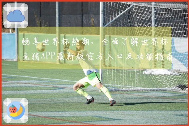 畅享世界杯热潮，全面了解世界杯竞猜APP最新版官方入口及功能指南