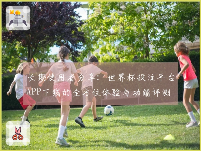 长期使用者分享：世界杯投注平台APP下载的全方位体验与功能评测