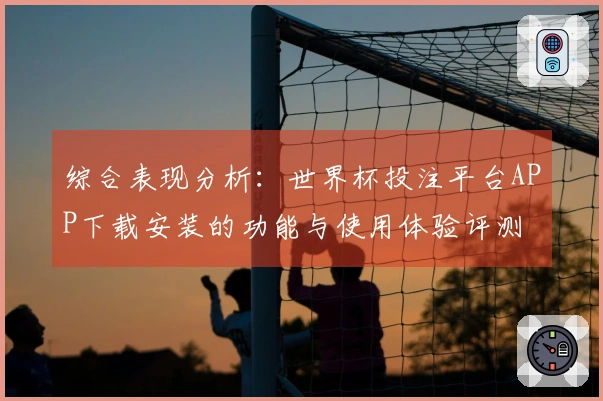综合表现分析：世界杯投注平台APP下载安装的功能与使用体验评测